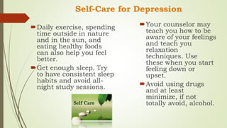 Self-Care for Depression
Daily exercise, spending
time outside in nature
and in the sun, and
eating healthy foods
can also help you feel
better.
Get enough sleep. Try
to have consistent sleep
habits and avoid all-
night study sessions.
Your counselor may
teach you how to be
aware of your feelings
and teach you
relaxation
techniques. Use
these when you start
feeling down or
upset.
Avoid using drugs
and at least
minimize, if not
totally avoid, alcohol.
 