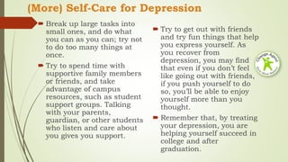 (More) Self-Care for Depression
 Break up large tasks into
small ones, and do what
you can as you can; try not
to do too many things at
once.
 Try to spend time with
supportive family members
or friends, and take
advantage of campus
resources, such as student
support groups. Talking
with your parents,
guardian, or other students
who listen and care about
you gives you support.
 Try to get out with friends
and try fun things that help
you express yourself. As
you recover from
depression, you may find
that even if you don’t feel
like going out with friends,
if you push yourself to do
so, you’ll be able to enjoy
yourself more than you
thought.
 Remember that, by treating
your depression, you are
helping yourself succeed in
college and after
graduation.
 