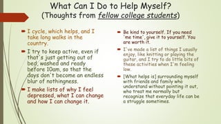 What Can I Do to Help Myself?
(Thoughts from fellow college students)
 I cycle, which helps, and I
take long walks in the
country.
 I try to keep active, even if
that's just getting out of
bed, washed and ready
before 10am, so that the
days don't become an endless
blur of nothingness.
 I make lists of why I feel
depressed, what I can change
and how I can change it.
 Be kind to yourself. If you need
'me time', give it to yourself. You
are worth it.
 I've made a list of things I usually
enjoy, like knitting or playing the
guitar, and I try to do little bits of
these activities when I'm feeling
low.
 [What helps is] surrounding myself
with friends and family who
understand without pointing it out,
who treat me normally but
recognize that everyday life can be
a struggle sometimes.
 