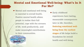 Mental and Emotional Well-being: What’s In It
For Me?
 Mental and emotional well-being
is essential to overall health.
Positive mental health allows
people to realize their full
potential, cope with the stresses
of life, work productively, and
make meaningful contributions
to their communities.
 Early childhood
experiences have lasting,
measurable consequences
later in life; therefore,
fostering emotional well-
being from the earliest
stages of life helps build a
foundation for overall
health and well-being.
 