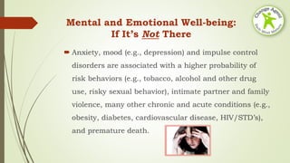 Mental and Emotional Well-being:
If It’s Not There
 Anxiety, mood (e.g., depression) and impulse control
disorders are associated with a higher probability of
risk behaviors (e.g., tobacco, alcohol and other drug
use, risky sexual behavior), intimate partner and family
violence, many other chronic and acute conditions (e.g.,
obesity, diabetes, cardiovascular disease, HIV/STD’s),
and premature death.
 