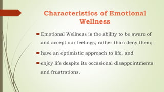 Characteristics of Emotional
Wellness
Emotional Wellness is the ability to be aware of
and accept our feelings, rather than deny them;
have an optimistic approach to life, and
enjoy life despite its occasional disappointments
and frustrations.
 