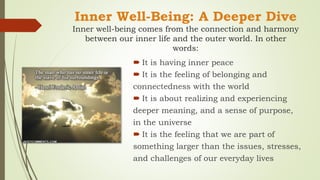 Inner Well-Being: A Deeper Dive
Inner well-being comes from the connection and harmony
between our inner life and the outer world. In other
words:
 It is having inner peace
 It is the feeling of belonging and
connectedness with the world
 It is about realizing and experiencing
deeper meaning, and a sense of purpose,
in the universe
 It is the feeling that we are part of
something larger than the issues, stresses,
and challenges of our everyday lives
 