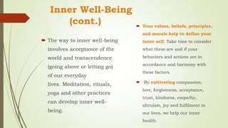 Inner Well-Being
(cont.)
 The way to inner well-being
involves acceptance of the
world and transcendence
(going above or letting go)
of our everyday
lives. Meditation, rituals,
yoga and other practices
can develop inner well-
being.
 Your values, beliefs, principles,
and morals help to define your
inner self. Take time to consider
what these are and if your
behaviors and actions are in
accordance and harmony with
these factors.
 By cultivating compassion,
love, forgiveness, acceptance,
trust, kindness, empathy,
altruism, joy and fulfilment in
our lives, we help our inner
health.
 