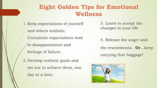Eight Golden Tips for Emotional
Wellness
1. Keep expectations of yourself
and others realistic.
Unrealistic expectations lead
to disappointment and
feelings of failure.
2. Develop realistic goals and
set out to achieve them, one
day at a time.
3. Learn to accept the
changes in your life.
4. Release the anger and
the resentments. Or…keep
carrying that baggage!
 