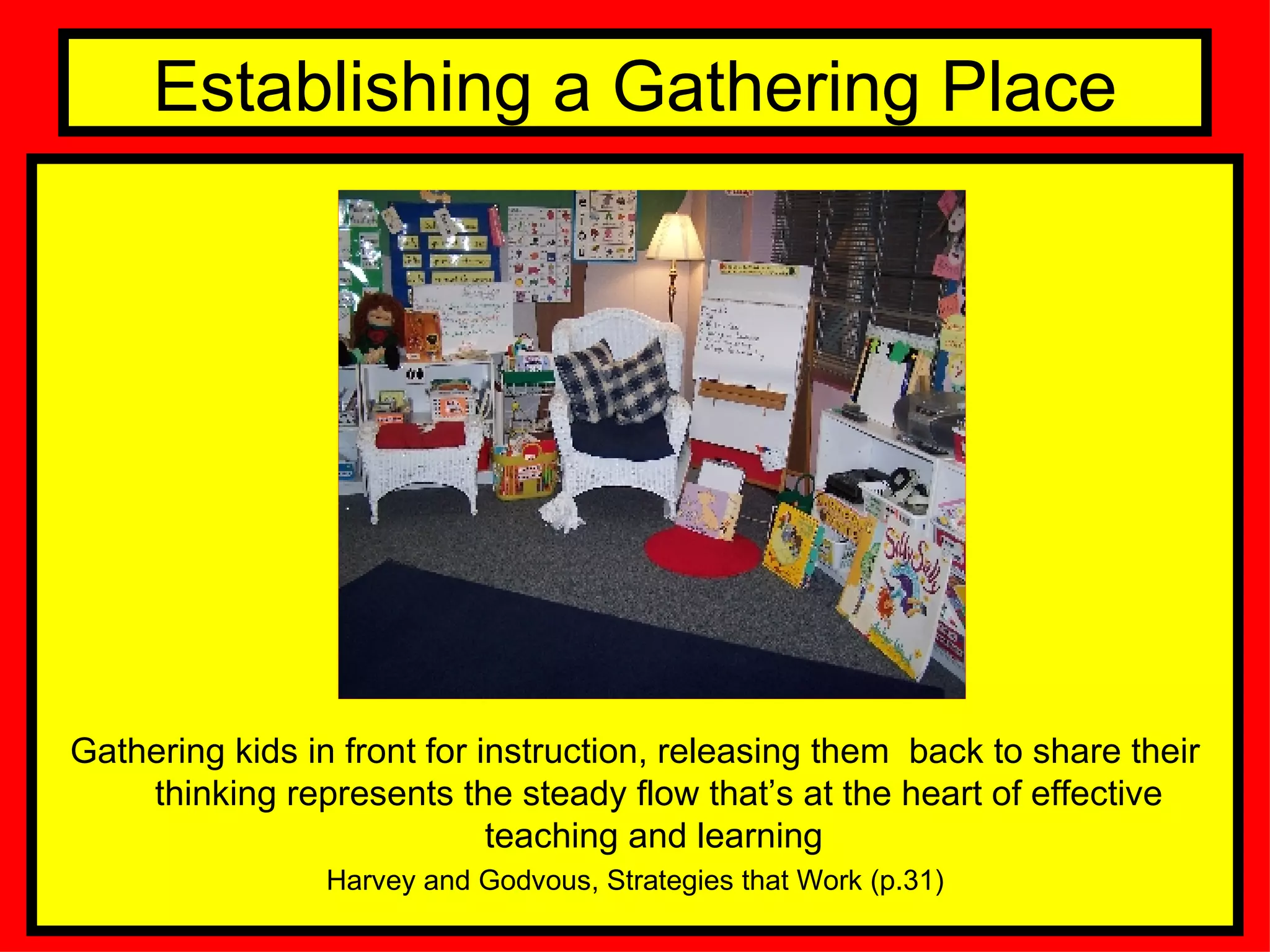 Establishing a Gathering Place Gathering kids in front for instruction, releasing them  back to share their thinking represents the steady flow that’s at the heart of effective teaching and learning  Harvey and Godvous, Strategies that Work (p.31) 