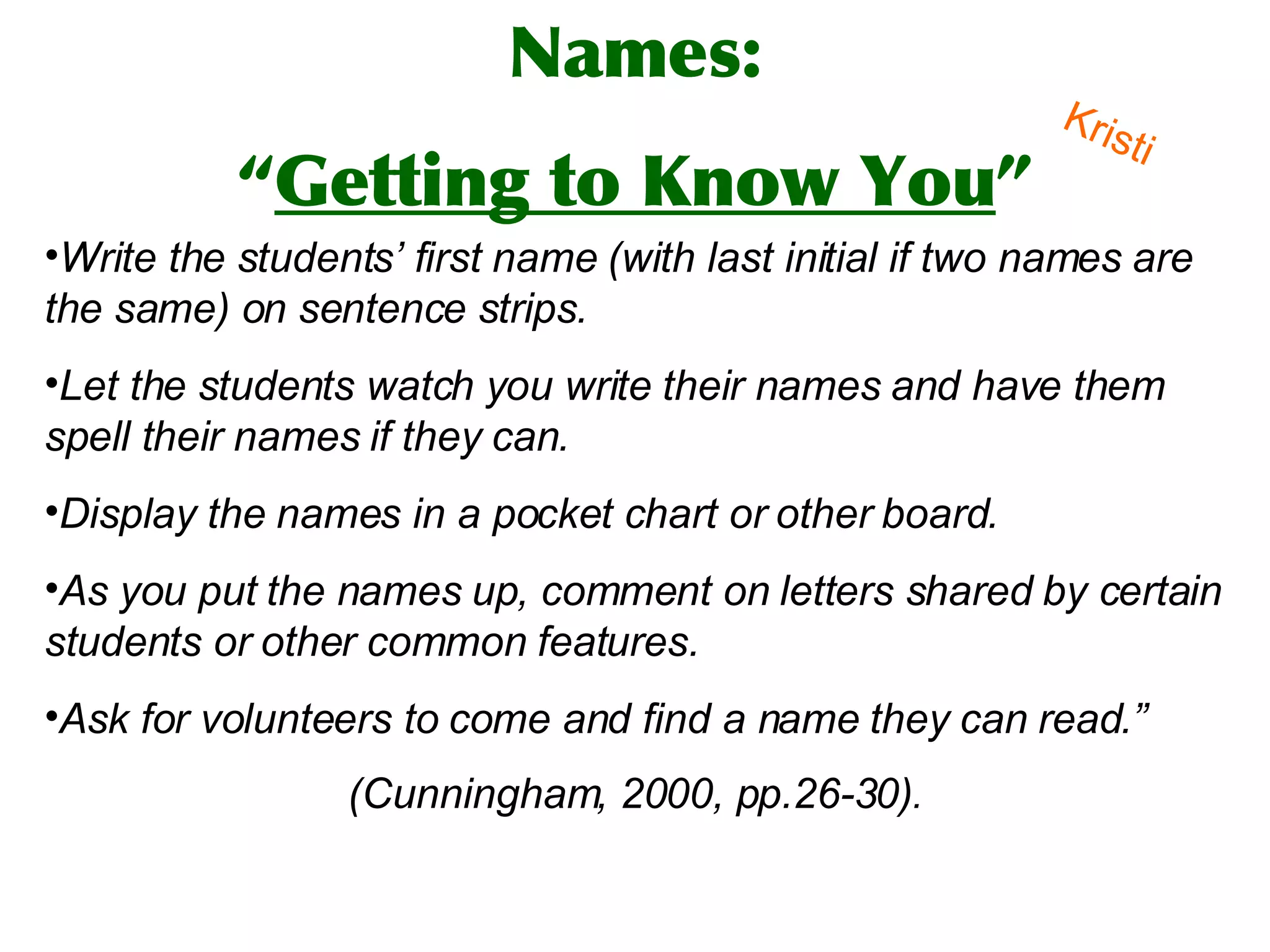 Write the students’ first name (with last initial if two names are the same) on sentence strips.  Let the students watch you write their names and have them spell their names if they can.  Display the names in a pocket chart or other board.  As you put the names up, comment on letters shared by certain students or other common features.  Ask for volunteers to come and find a name they can read.”  (Cunningham, 2000, pp.26-30) .   Names: “ Getting to Know You ” Kristi 