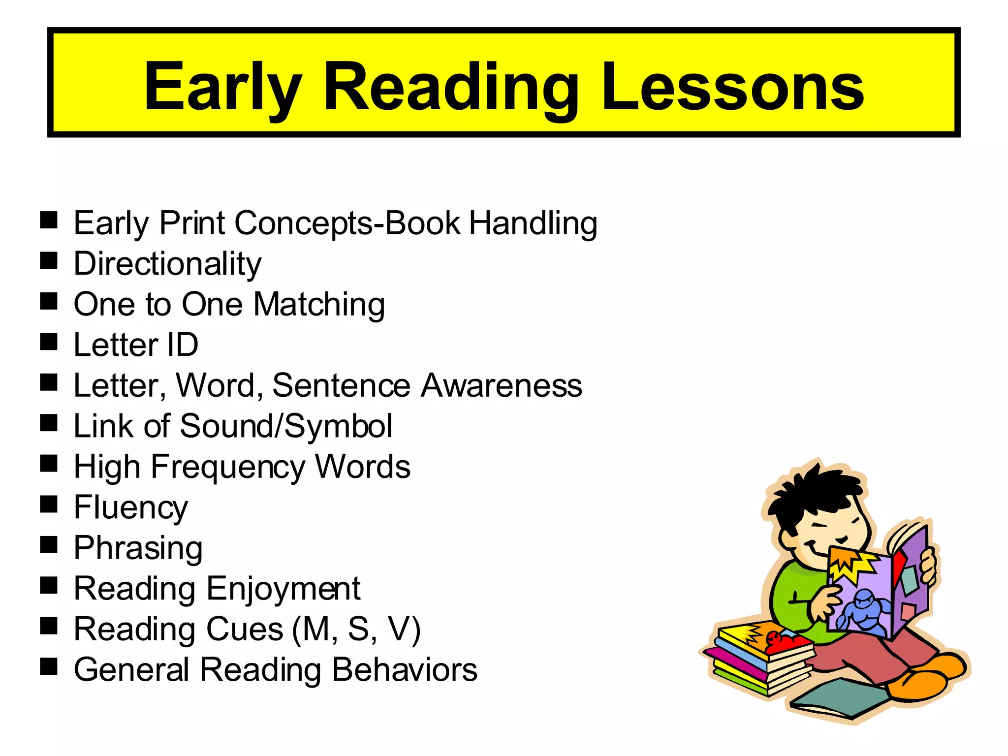 Early Reading Lessons Early Print Concepts-Book Handling Directionality One to One Matching Letter ID Letter, Word, Sentence Awareness Link of Sound/Symbol High Frequency Words Fluency Phrasing Reading Enjoyment Reading Cues (M, S, V) General Reading Behaviors 