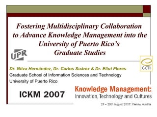 Dr. Nitza Hern á ndez, Dr. Carlos Su á rez & Dr. Eliut Flores Graduate School of Information Sciences and Technology University of Puerto Rico Fostering Multidisciplinary Collaboration  to Advance Knowledge Management into the University of Puerto Rico’s  Graduate Studies 