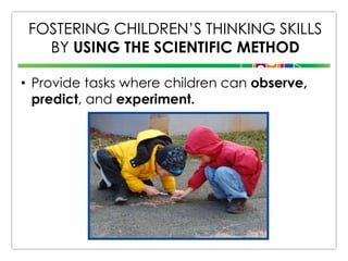 FOSTERING CHILDREN’S THINKING SKILLS
BY USING THE SCIENTIFIC METHOD
• Provide tasks where children can observe,
predict, and experiment.

 