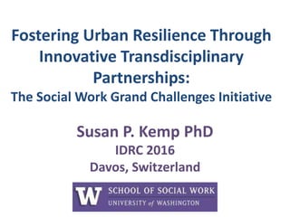 Fostering Urban Resilience Through
Innovative Transdisciplinary
Partnerships:
The Social Work Grand Challenges Initiative
Susan P. Kemp PhD
IDRC 2016
Davos, Switzerland
 