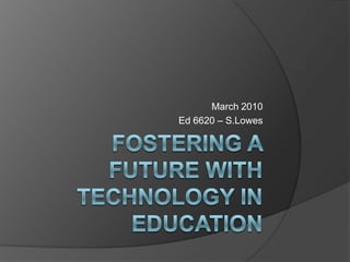 Fostering a future with technology in education March 2010 Ed 6620 – S.Lowes 