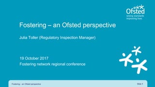 Fostering – an Ofsted perspective
Julia Toller (Regulatory Inspection Manager)
19 October 2017
Fostering network regional conference
Fostering – an Ofsted perspective Slide 1
 