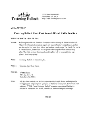 MEDIA	ADVISORY	
Fostering Bulloch Hosts First Annual 5K and 1 Mile Fun Run
STATESBORO, Ga. - Sept. 29, 2016
WHAT: Fostering Bulloch will host their first annual cross country 5K and 1-mile fun run.
They will offer activities such as a golf cart tour, inflatable bounce houses, a silent
auction, and a live band, door prizes, and antique car viewings. The 1-mile fun run is
is scheduled first, and medals will be given out to all participants immediately
after. The 5K is next on the schedule, and trophies will be awarded to the top 3
placers in each age group.
WHO: Fostering Bulloch of Statesboro, Ga.
WHEN: Saturday, Oct. 15, at 8 a.m.
WHERE:
WHY: All proceeds from the run will be donated to The Joseph House, an independent
living program for young men aging out of the foster care system. Participants will
get to see 7th
Mile Farm, Fostering Bulloch’s outdoor recreational facility for
children in foster care and at-risk youth in the Southeastern part of Georgia.
MORE
2505 Watering Hole Ct.
Statesboro, GA 30458
http://www.fosteringbulloch.com
	
7th
Mile Farm
7436 Ga. Hwy. 46
Statesboro, Ga 30458	
 