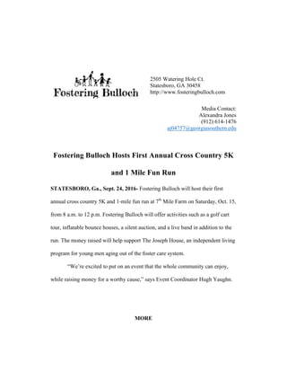Media Contact:
Alexandra Jones
(912) 614-1476
aj04757@georgiasouthern.edu
Fostering Bulloch Hosts First Annual Cross Country 5K
and 1 Mile Fun Run
STATESBORO, Ga., Sept. 24, 2016- Fostering Bulloch will host their first
annual cross country 5K and 1-mile fun run at 7th
Mile Farm on Saturday, Oct. 15,
from 8 a.m. to 12 p.m. Fostering Bulloch will offer activities such as a golf cart
tour, inflatable bounce houses, a silent auction, and a live band in addition to the
run. The money raised will help support The Joseph House, an independent living
program for young men aging out of the foster care system.
“We’re excited to put on an event that the whole community can enjoy,
while raising money for a worthy cause,” says Event Coordinator Hugh Yaughn.
MORE
2505 Watering Hole Ct.
Statesboro, GA 30458
http://www.fosteringbulloch.com
	
 