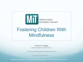 Fostering Children With
Mindfulness
Cameron Aggs
cameron@bemindful.com.au
Director, Mindfulness Training Australia
Copyright (c) 2013 Mindfulness Training Australia, All Rights Reserved | MiT - Mindfulness Informed Therapy
Sponsored by The Belfast Trust
 