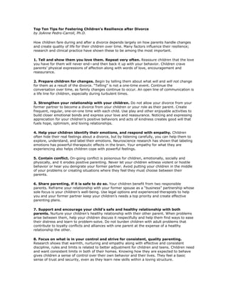 Top Ten Tips for Fostering Children’s Resilience after Divorce
by JoAnne Pedro-Carroll, Ph.D.

How children fare during and after a divorce depends largely on how parents handle changes
and create quality of life for their children over time. Many factors influence their resilience;
research and clinical practice have shown these to be among the most important.

1. Tell and show them you love them. Repeat very often. Reassure children that the love
you have for them will never end—and then back it up with your behavior. Children crave
parents’ physical expressions of affection along with words of love, encouragement and
reassurance.

2. Prepare children for changes. Begin by telling them about what will and will not change
for them as a result of the divorce. “Telling” is not a one-time event. Continue the
conversation over time, as family changes continue to occur. An open line of communication is
a life line for children, especially during turbulent times.

3. Strengthen your relationship with your children. Do not allow your divorce from your
former partner to become a divorce from your children or your role as their parent. Create
frequent, regular, one-on-one time with each child. Use play and other enjoyable activities to
build closer emotional bonds and express your love and reassurance. Noticing and expressing
appreciation for your children’s positive behaviors and acts of kindness creates good will that
fuels hope, optimism, and loving relationships.

4. Help your children identify their emotions, and respond with empathy. Children
often hide their real feelings about a divorce, but by listening carefully, you can help them to
explore, understand, and label their emotions. Neuroscience research has shown that labeling
emotions has powerful therapeutic effects in the brain. Your empathy for what they are
experiencing also helps children cope with powerful feelings.

5. Contain conflict. On-going conflict is poisonous for children, emotionally, socially and
physically, and it erodes positive parenting. Never let your children witness violent or hostile
behavior or hear you denigrate your former partner. Avoid putting your children in the middle
of your problems or creating situations where they feel they must choose between their
parents.

6. Share parenting, if it is safe to do so. Your children benefit from two responsible
parents. Reframe your relationship with your former spouse as a “business” partnership whose
sole focus is your children’s well-being. Use legal options and experienced therapists to help
you and your former partner keep your children’s needs a top priority and create effective
parenting plans.

7. Support and encourage your child’s safe and healthy relationship with both
parents. Nurture your children’s healthy relationship with their other parent. When problems
arise between them, help your children discuss it respectfully and help them find ways to ease
their distress and learn to problem-solve. Do not burden children with adult problems that
contribute to loyalty conflicts and alliances with one parent at the expense of a healthy
relationship the other.

8. Focus on what is in your control and strive for consistent, quality parenting.
Research shows that warmth, nurturing and empathy along with effective and consistent
discipline, rules and limits is related to better adjustment for children and teens. Children need
and want consistent limits in both of their homes. Knowing how they are expected to behave
gives children a sense of control over their own behavior and their lives. They feel a basic
sense of trust and security, even as they learn new skills within a loving structure.
 
