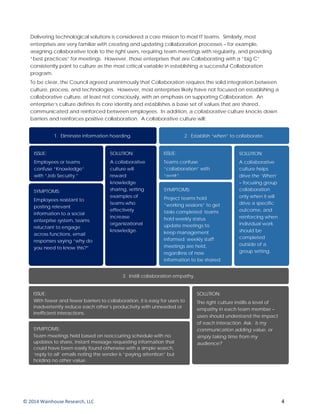 Delivering technological solutions is considered a core mission to most IT teams. Similarly, most
enterprises are very familiar with creating and updating collaboration processes – for example,
assigning collaborative tools to the right users, requiring team meetings with regularity, and providing
“best practices” for meetings. However, those enterprises that are Collaborating with a “big C”
consistently point to culture as the most critical variable in establishing a successful Collaboration
program.
To be clear, the Council agreed unanimously that Collaboration requires the solid integration between
culture, process, and technologies. However, most enterprises likely have not focused on establishing a
collaborative culture, at least not consciously, with an emphasis on supporting Collaboration. An
enterprise’s culture defines its core identity and establishes a base set of values that are shared,
communicated and reinforced between employees. In addition, a collaborative culture knocks down
barriers and reinforces positive collaboration. A collaborative culture will:
1. Eliminate information hoarding.
SYMPTOMS:
Employees resistant to
posting relevant
information to a social
enterprise system, teams
reluctant to engage
across functions, email
responses saying “why do
you need to know this?”
SOLUTION:
A collaborative
culture will
reward
knowledge
sharing, setting
examples of
teams who
effectively
increase
organizational
knowledge.
ISSUE:
Employees or teams
confuse “Knowledge”
with “Job Security.”
2. Establish “when” to collaborate.
SYMPTOMS:
Project teams hold
“working sessions” to get
tasks completed; teams
hold weekly status
update meetings to
keep management
informed; weekly staff
meetings are held,
regardless of new
information to be shared.
SOLUTION:
A collaborative
culture helps
drive the ‘When’
– focusing group
collaboration
only when it will
drive a specific
outcome, and
reinforcing when
individual work
should be
completed
outside of a
group setting.
ISSUE:
Teams confuse
“collaboration” with
“work”.
3. Instill collaboration empathy.
SYMPTOMS;
Team meetings held based on reoccurring schedule with no
updates to share, instant message requesting information that
could have been easily found otherwise with a simple search,
‘reply to all’ emails noting the sender is “paying attention” but
holding no other value.
SOLUTION:
The right culture instills a level of
empathy in each team member –
users should understand the impact
of each interaction. Ask: Is my
communication adding value, or
simply taking time from my
audience?
ISSUE:
With fewer and fewer barriers to collaboration, it is easy for users to
inadvertently reduce each other’s productivity with unneeded or
inefficient interactions.
© 2014 Wainhouse Research, LLC 4
 