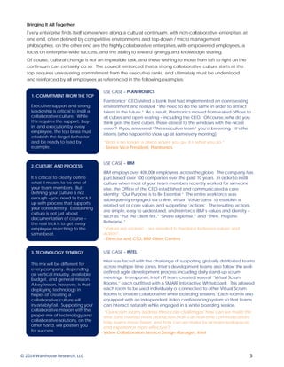 Bringing It All Together
Every enterprise finds itself somewhere along a cultural continuum, with non-collaborative enterprises at
one end, often defined by competitive environments and top-down / micro management
philosophies; on the other end are the highly collaborative enterprises, with empowered employees, a
focus on enterprise-wide success, and the ability to reward synergy and knowledge sharing.
Of course, cultural change is not an impossible task, and those wishing to move from left to right on the
continuum can certainly do so. The council reinforced that a strong collaborative culture starts at the
top, requires unwavering commitment from the executive ranks, and ultimately must be understood
and reinforced by all employees as referenced in the following examples:
1. COMMITMENT FROM THE TOP
Executive support and strong
leadership is critical to instill a
collaborative culture. While
this requires the support, buy-
in, and execution by every
employee, the top brass must
establish the target behavior
and be ready to lead by
example.
USE CASE – PLANTRONICS
Plantronics’ CEO visited a bank that had implemented an open seating
environment and realized “We need to do the same in order to attract
talent in the future.” As a result, Plantronics moved from walled offices to
all cubes and open seating – including the CEO. Of course, who do you
think gets the best cubes, those closest to the windows with the nicest
views? If you answered “The executive team” you’d be wrong – it’s the
interns (who happen to show up at 6am every morning).
“Work is no longer a place where you go, it is what you do.”
- Senior Vice President, Plantronics
2. CULTURE AND PROCESS
It is critical to clearly define
what it means to be one of
your team members. But
defining your culture is not
enough – you need to back it
up with process that supports
your core identity. Establishing
culture is not just about
documentation of course –
the real trick is to get every
employee marching to the
same beat.
USE CASE – IBM
IBM employs over 400,000 employees across the globe. The company has
purchased over 100 companies over the past 10 years. In order to instill
culture when most of your team members recently worked for someone
else, the Office of the CEO established and communicated a core
identity: “Our Purpose is to Be Essential.” The entire workforce was
subsequently engaged via online, virtual ‘Value Jams’ to establish a
related set of core values and supporting ‘actions’. The resulting actions
are simple, easy to understand, and reinforce IBM’s values and identity –
such as “Put the client first,” “Share expertise,” and “Think. Prepare.
Rehearse.”
”Values are esoteric – we needed to translate between values and
action”.
- Director and CTO, IBM Client Centres
3. TECHNOLOGY SYNERGY
This mix will be different for
every company, depending
on vertical industry, available
budget, and general mission.
A key lesson, however, is that
deploying technology in
hopes of creating a
collaborative culture will
invariably fail. Supporting your
collaborative mission with the
proper mix of technology and
collaborative solutions, on the
other hand, will position you
for success.
USE CASE – INTEL
Intel was faced with the challenge of supporting globally distributed teams
across multiple time zones. Intel’s development teams also follow the well-
defined agile development process, including daily stand-up scrum
meetings. In response, Intel’s IT team created several “Virtual Scrum
Rooms,” each outfitted with a SMART Interactive Whiteboard. This allowed
each room to be used individually or connected to other Virtual Scrum
Rooms to enable collaborative white boarding sessions. Each room is also
equipped with an independent video conferencing system so that teams
can interact naturally while engaged in a white boarding session.
“Our scrum rooms address three core challenges: how can we make the
time zone overlap more productive, how can real-time communications
help teams move faster, and how can we make local team workspaces
and experience more effective?”
- Video Collaboration Service Design Manager, Intel
© 2014 Wainhouse Research, LLC 5
 