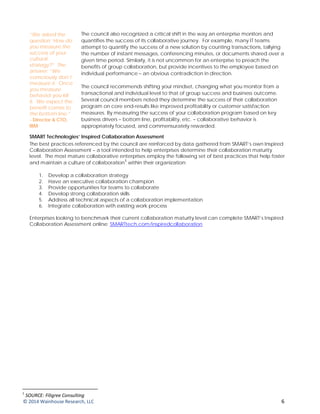 The council also recognized a critical shift in the way an enterprise monitors and
quantifies the success of its collaborative journey. For example, many IT teams
attempt to quantify the success of a new solution by counting transactions, tallying
the number of instant messages, conferencing minutes, or documents shared over a
given time period. Similarly, it is not uncommon for an enterprise to preach the
benefits of group collaboration, but provide incentives to the employee based on
individual performance – an obvious contradiction in direction.
The council recommends shifting your mindset, changing what you monitor from a
transactional and individual level to that of group success and business outcome.
Several council members noted they determine the success of their collaboration
program on core end-results like improved profitability or customer satisfaction
measures. By measuring the success of your collaboration program based on key
business drivers – bottom line, profitability, etc. – collaborative behavior is
appropriately focused, and commensurately rewarded.
SMART Technologies’ Inspired Collaboration Assessment
The best practices referenced by the council are reinforced by data gathered from SMART’s own Inspired
Collaboration Assessment – a tool intended to help enterprises determine their collaboration maturity
level. The most mature collaborative enterprises employ the following set of best practices that help foster
and maintain a culture of collaboration
1
within their organization:
1. Develop a collaboration strategy
2. Have an executive collaboration champion
3. Provide opportunities for teams to collaborate
4. Develop strong collaboration skills
5. Address all technical aspects of a collaboration implementation
6. Integrate collaboration with existing work process
Enterprises looking to benchmark their current collaboration maturity level can complete SMART’s Inspired
Collaboration Assessment online: SMARTtech.com/inspiredcollaboration given time period. One council
member noted “many enterprises preach collaboration, but provide incentives to the employee based on
individual performance” – an obvious contradiction in direction.
1
SOURCE: Filigree Consulting
“We asked the
question ‘How do
you measure the
success of your
cultural
strategy?” The
answer: “We
consciously don’t
measure it. Once
you measure
behavior you kill
it. We expect the
benefit comes to
the bottom line.”
- Director & CTO,
IBM
© 2014 Wainhouse Research, LLC 6
 
