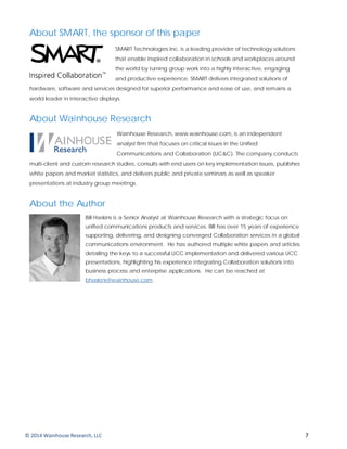 About SMART, the sponsor of this paper
SMART Technologies Inc. is a leading provider of technology solutions
that enable inspired collaboration in schools and workplaces around
the world by turning group work into a highly interactive, engaging
and productive experience. SMART delivers integrated solutions of
hardware, software and services designed for superior performance and ease of use, and remains a
world leader in interactive displays.
About Wainhouse Research
Wainhouse Research, www.wainhouse.com, is an independent
analyst firm that focuses on critical issues in the Unified
Communications and Collaboration (UC&C). The company conducts
multi-client and custom research studies, consults with end users on key implementation issues, publishes
white papers and market statistics, and delivers public and private seminars as well as speaker
presentations at industry group meetings.
About the Author
Bill Haskins is a Senior Analyst at Wainhouse Research with a strategic focus on
unified communications products and services. Bill has over 15 years of experience
supporting, delivering, and designing converged Collaboration services in a global
communications environment. He has authored multiple white papers and articles
detailing the keys to a successful UCC implementation and delivered various UCC
presentations, highlighting his experience integrating Collaboration solutions into
business process and enterprise applications. He can be reached at
bhaskins@wainhouse.com.
© 2014 Wainhouse Research, LLC 7
 