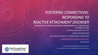 FOSTERING CONNECTIONS:
RESPONDING TO
REACTIVE ATTACHMENT DISORDER
PRESENTED TO CHRISTIAN COUNSELING PROFESSIONALS OF CHICAGOLAND
OCTOBER 16, 2015
CYNTHIA LUBIN LANGTIW, PSYD
ASSOCIATE PROFESSOR
THE CHICAGO SCHOOL OF PROFESSIONAL PSYCHOLOGY
CLANGTIW@THECHICAGOSCHOOLS.EDU
312 467 2524
MANY THANKS TO SOPHIA ODEH AND JENNIFER CORLEY
FOR THEIR ASSISTANCE IN THE PREPARATION OF THIS PRESENTATION
 