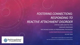 FOSTERING CONNECTIONS:
RESPONDING TO
REACTIVE ATTACHMENT DISORDER
CYNTHIA LUBIN LANGTIW, PSYD
ASSOCIATE PROFESSOR
THE CHICAGO SCHOOL OF PROFESSIONAL PSYCHOLOGY
CLANGTIW@THECHICAGOSCHOOLS.EDU
312 467 2524
MANY THANKS TO SOPHIA ODEH AND JENNIFER CORLEY
FOR THEIR ASSISTANCE IN THE PREPARATION OF THIS PRESENTATION
 
