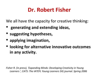 Dr. Robert Fisher
We all have the capacity for creative thinking:
 generating and extending ideas,
 suggesting hypotheses,
 applying imagination,
 looking for alternative innovative outcomes
  in any activity.


Fisher R. (in press), ‘Expanding Minds: Developing Creativity in Young
    Learners ', CATS: The IATEFL Young Learners SIG journal. Spring 2006
 