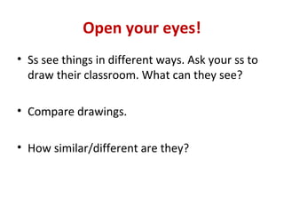 Open your eyes!
• Ss see things in different ways. Ask your ss to
  draw their classroom. What can they see?

• Compare drawings.

• How similar/different are they?
 