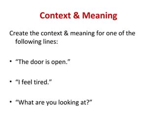 Context & Meaning
Create the context & meaning for one of the
  following lines:

• “The door is open.”

• “I feel tired.”

• “What are you looking at?”
 
