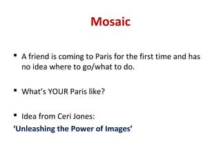 Mosaic

 A friend is coming to Paris for the first time and has
  no idea where to go/what to do.

 What’s YOUR Paris like?

 Idea from Ceri Jones:
‘Unleashing the Power of Images’
 