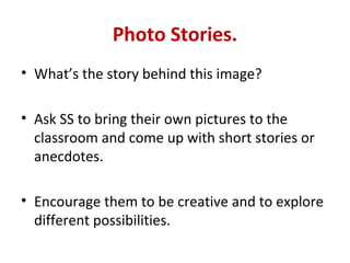 Photo Stories.
• What’s the story behind this image?

• Ask SS to bring their own pictures to the
  classroom and come up with short stories or
  anecdotes.

• Encourage them to be creative and to explore
  different possibilities.
 