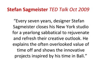 Stefan Sagmeister TED Talk Oct 2009

   “Every seven years, designer Stefan
  Sagmeister closes his New York studio
  for a yearlong sabbatical to rejuvenate
   and refresh their creative outlook. He
  explains the often overlooked value of
     time off and shows the innovative
   projects inspired by his time in Bali.”
 