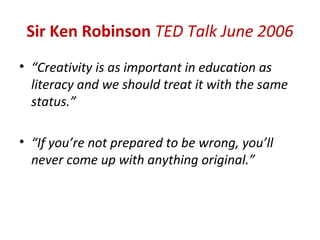 Sir Ken Robinson TED Talk June 2006
• “Creativity is as important in education as
  literacy and we should treat it with the same
  status.”

• “If you’re not prepared to be wrong, you’ll
  never come up with anything original.”
 