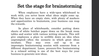 Set the stage for brainstorming
When employees have a wide-open whiteboard to
work with, you never know what ideas might come up.
When they have an empty slate, with plenty of markers
and opportunities to brainstorm, your business can reap
the rewards.
In place of whiteboards, consider putting down
sheets of white butcher paper down on the break room
tables and scatter with various writing utensils. This will
give employees a place to scribble down an idea when
unprompted—often the scenario in which great ideas
incubate. They may even end up in an
impromptu brainstorming session with someone from a
different department. Loose, pressure-free brainstorming
in a relaxed setting is one of the best ways for your
business to generate new ideas.
 
