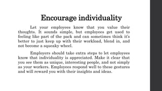 Encourage individuality
Let your employees know that you value their
thoughts. It sounds simple, but employees get used to
feeling like part of the pack and can sometimes think it’s
better to just keep up with their workload, blend in, and
not become a squeaky wheel.
Employers should take extra steps to let employees
know that individuality is appreciated. Make it clear that
you see them as unique, interesting people, and not simply
as your workers. Employees respond well to these gestures
and will reward you with their insights and ideas.
 
