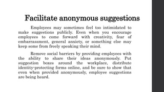 Facilitate anonymous suggestions
Employees may sometimes feel too intimidated to
make suggestions publicly. Even when you encourage
employees to come forward with creativity, fear of
embarrassment, general anxiety, or something else may
keep some from freely speaking their mind.
Remove social barriers by providing employees with
the ability to share their ideas anonymously. Put
suggestion boxes around the workplace, distribute
identity-protecting forms online, and be sure to show that
even when provided anonymously, employee suggestions
are being heard.
 