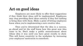 Act on good ideas
Employees are more likely to offer their suggestions
if they think their ideas will be implemented. Employees
may stop providing their ideas entirely if they feel nothing
is being done with them. Make a point of letting employees
know when you’re implementing a new creative idea.
Once you’ve determined that the idea is a success,
go ahead and let the staff know how this great new idea
came to be. Don’t make a public announcement about
whose idea it was until you have great results to show.
This will foster creativity in the workplace by increasing
your employees’ motivation to contribute.
 