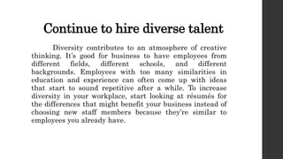 Continue to hire diverse talent
Diversity contributes to an atmosphere of creative
thinking. It’s good for business to have employees from
different fields, different schools, and different
backgrounds. Employees with too many similarities in
education and experience can often come up with ideas
that start to sound repetitive after a while. To increase
diversity in your workplace, start looking at résumés for
the differences that might benefit your business instead of
choosing new staff members because they’re similar to
employees you already have.
 
