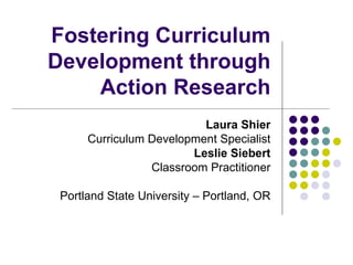 Fostering Curriculum Development through Action Research Laura Shier Curriculum Development Specialist Leslie Siebert Classroom Practitioner Portland State University – Portland, OR 