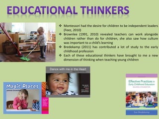  Montessori had the desire for children to be independent leaders
(Feez, 2010)
 Brownlee (1991, 2010) revealed teachers can work alongside
children rather than do for children, she also saw how culture
was important to a child’s learning
 Bredekamp (2011) has contributed a lot of study to the early
childhood profession
 Each of these educational thinkers have brought to me a new
dimension of thinking when teaching young children
 