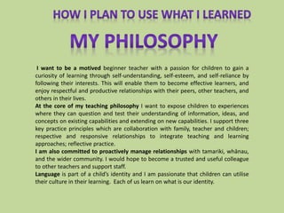 I want to be a motived beginner teacher with a passion for children to gain a
curiosity of learning through self-understanding, self-esteem, and self-reliance by
following their interests. This will enable them to become effective learners, and
enjoy respectful and productive relationships with their peers, other teachers, and
others in their lives.
At the core of my teaching philosophy I want to expose children to experiences
where they can question and test their understanding of information, ideas, and
concepts on existing capabilities and extending on new capabilities. I support three
key practice principles which are collaboration with family, teacher and children;
respective and responsive relationships to integrate teaching and learning
approaches; reflective practice.
I am also committed to proactively manage relationships with tamariki, whānau,
and the wider community. I would hope to become a trusted and useful colleague
to other teachers and support staff.
Language is part of a child’s identity and I am passionate that children can utilise
their culture in their learning. Each of us learn on what is our identity.
 