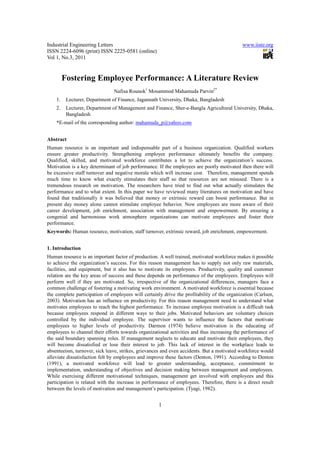 Industrial Engineering Letters                                                               www.iiste.org
ISSN 2224-6096 (print) ISSN 2225-0581 (online)
Vol 1, No.3, 2011


         Fostering Employee Performance: A Literature Review
                               Nafisa Rounok1 Mosammod Mahamuda Parvin2*
    1.    Lecturer, Department of Finance, Jagannath University, Dhaka, Bangladesh
    2.    Lecturer, Department of Management and Finance, Sher-e-Bangla Agricultural University, Dhaka,
          Bangladesh
    *E-mail of the corresponding author: mahamuda_p@yahoo.com


Abstract
Human resource is an important and indispensable part of a business organization. Qualified workers
ensure greater productivity. Strengthening employee performance ultimately benefits the company.
Qualified, skilled, and motivated workforce contributes a lot to achieve the organization’s success.
Motivation is a key determinant of job performance. If the employees are poorly motivated then there will
be excessive staff turnover and negative morale which will increase cost. Therefore, management spends
much time to know what exactly stimulates their staff so that resources are not misused. There is a
tremendous research on motivation. The researchers have tried to find out what actually stimulates the
performance and to what extent. In this paper we have reviewed many literatures on motivation and have
found that traditionally it was believed that money or extrinsic reward can boost performance. But in
present day money alone cannot stimulate employee behavior. Now employees are more aware of their
career development, job enrichment, association with management and empowerment. By ensuring a
congenial and harmonious work atmosphere organizations can motivate employees and foster their
performance.
Keywords: Human resource, motivation, staff turnover, extrinsic reward, job enrichment, empowerment.


1. Introduction
Human resource is an important factor of production. A well trained, motivated workforce makes it possible
to achieve the organization’s success. For this reason management has to supply not only raw materials,
facilities, and equipment, but it also has to motivate its employees. Productivity, quality and customer
relation are the key areas of success and these depends on performance of the employees. Employees will
perform well if they are motivated. So, irrespective of the organizational differences, managers face a
common challenge of fostering a motivating work environment. A motivated workforce is essential because
the complete participation of employees will certainly drive the profitability of the organization (Carlsen,
2003). Motivation has an influence on productivity. For this reason management need to understand what
motivates employees to reach the highest performance. To increase employee motivation is a difficult task
because employees respond in different ways to their jobs. Motivated behaviors are voluntary choices
controlled by the individual employee. The supervisor wants to influence the factors that motivate
employees to higher levels of productivity. Darmon (1974) believe motivation is the educating of
employees to channel their efforts towards organizational activities and thus increasing the performance of
the said boundary spanning roles. If management neglects to educate and motivate their employees, they
will become dissatisfied or lose their interest to job. This lack of interest in the workplace leads to
absenteeism, turnover, sick leave, strikes, grievances and even accidents. But a motivated workforce would
alleviate dissatisfaction felt by employees and improve these factors (Denton, 1991). According to Denton
(1991), a motivated workforce will lead to greater understanding, acceptance, commitment to
implementation, understanding of objectives and decision making between management and employees.
While exercising different motivational techniques, management get involved with employees and this
participation is related with the increase in performance of employees. Therefore, there is a direct result
between the levels of motivation and management’s participation. (Tyagi, 1982).


                                                     1
 