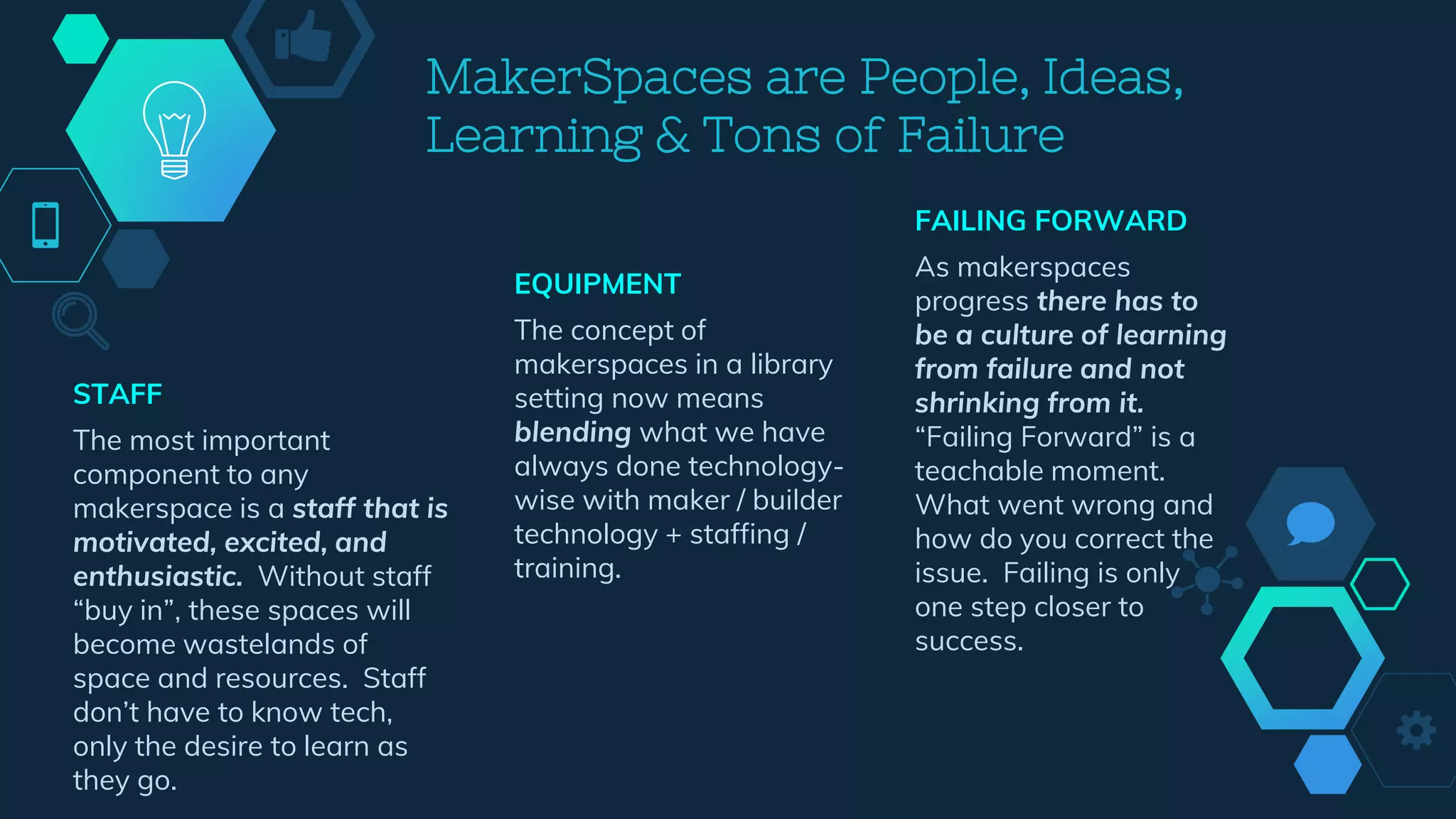 FAILING FORWARD
As makerspaces
progress there has to
be a culture of learning
from failure and not
shrinking from it.
“Failing Forward” is a
teachable moment.
What went wrong and
how do you correct the
issue. Failing is only
one step closer to
success.
MakerSpaces are People, Ideas,
Learning & Tons of Failure
STAFF
The most important
component to any
makerspace is a staff that is
motivated, excited, and
enthusiastic. Without staff
“buy in”, these spaces will
become wastelands of
space and resources. Staff
don’t have to know tech,
only the desire to learn as
they go.
EQUIPMENT
The concept of
makerspaces in a library
setting now means
blending what we have
always done technology-
wise with maker / builder
technology + staffing /
training.
 