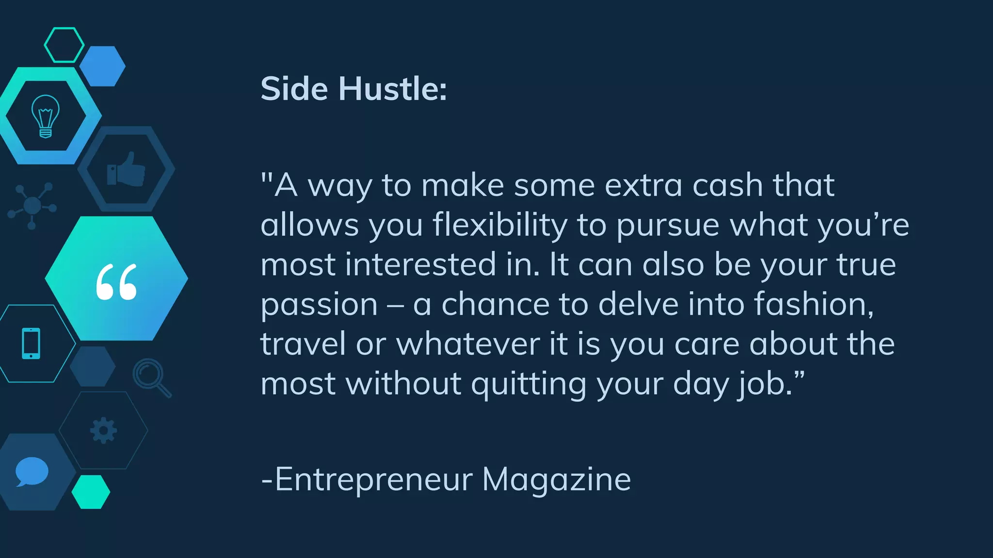 “
Side Hustle:
"A way to make some extra cash that
allows you flexibility to pursue what you’re
most interested in. It can also be your true
passion – a chance to delve into fashion,
travel or whatever it is you care about the
most without quitting your day job.”
-Entrepreneur Magazine
 