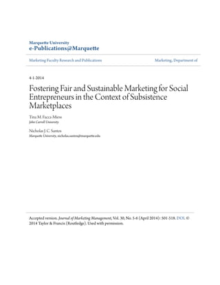 Marquette University
e-Publications@Marquette
Marketing Faculty Research and Publications Marketing, Department of
4-1-2014
Fostering Fair and Sustainable Marketing for Social
Entrepreneurs in the Context of Subsistence
Marketplaces
Tina M. Facca-Miess
John Carroll University
Nicholas J. C. Santos
Marquette University, nicholas.santos@marquette.edu
Accepted version. Journal of Marketing Management, Vol. 30, No. 5-6 (April 2014): 501-518. DOI. ©
2014 Taylor & Francis (Routledge). Used with permission.
 