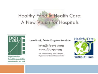 Healthy Food in Health Care:
 A New Vision for Hospitals


     Lena Brook, Senior Program Associate
            lena@sfbaypsr.org
            www.sfbaypsr.org
            San Francisco Bay Area Chapter
            Physicians for Social Responsibility
 