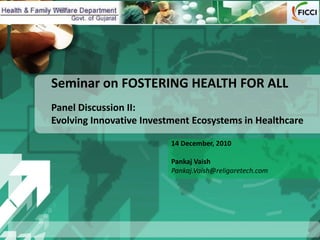 Seminar on FOSTERING HEALTH FOR ALL
Panel Discussion II:
Evolving Innovative Investment Ecosystems in Healthcare

                          14 December, 2010

                          Pankaj Vaish
                          Pankaj.Vaish@religaretech.com
 