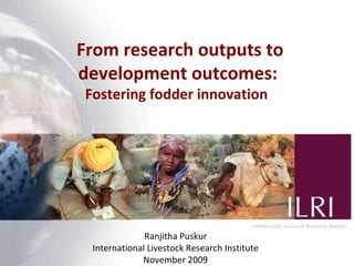 From r esearch outputs to development outcomes:  Fostering fodder innovation  Ranjitha Puskur International Livestock Research Institute November 2009 