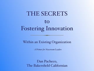 THE SECRETS
         to
Fostering Innovation

Within an Existing Organization

       A Primer for Newsroom Leaders




        Dan Pacheco,
  The Bakersﬁeld Californian
 
